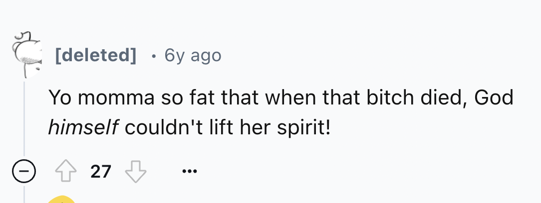 number - deleted 6y ago Yo momma so fat that when that bitch died, God himself couldn't lift her spirit! 27